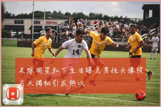 足球明星私下生活曝光男性头像照片大揭秘引发热议