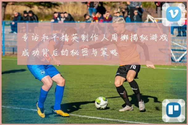 专访和平精英制作人周娜揭秘游戏成功背后的秘密与策略