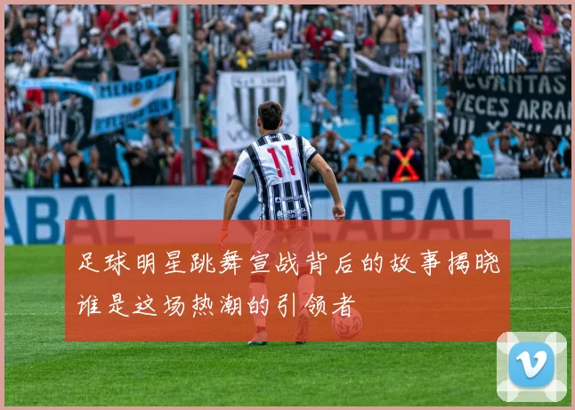 足球明星跳舞宣战背后的故事揭晓谁是这场热潮的引领者