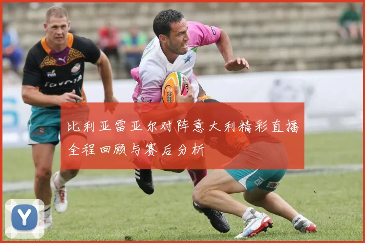 比利亚雷亚尔对阵意大利精彩直播全程回顾与赛后分析