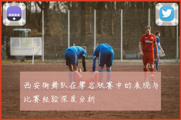 西安街舞队在攀岩联赛中的表现与比赛经验深度分析