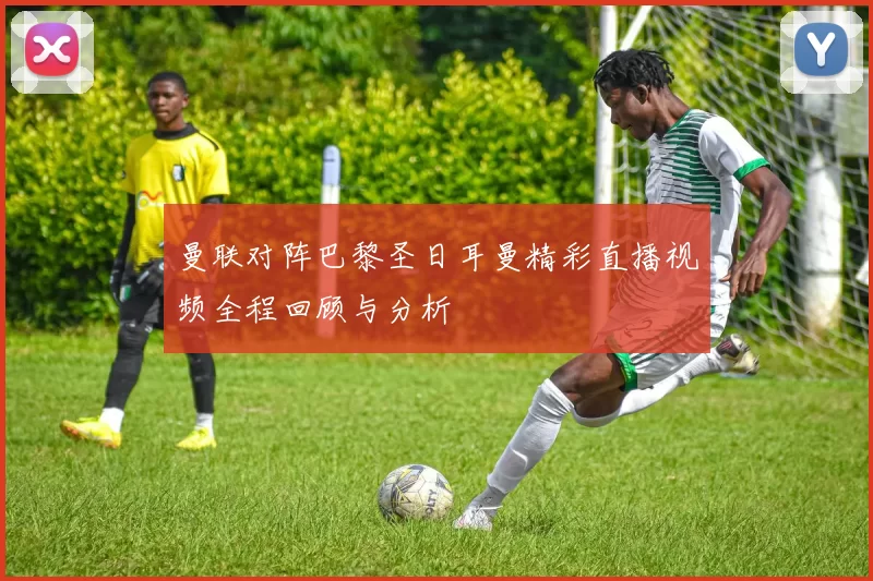 曼联对阵巴黎圣日耳曼精彩直播视频全程回顾与分析