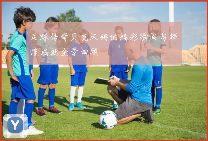 足球传奇贝克汉姆的精彩瞬间与辉煌成就全景回顾