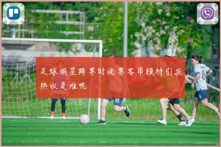 足球明星跨界时尚界客串模特引发热议是谁呢