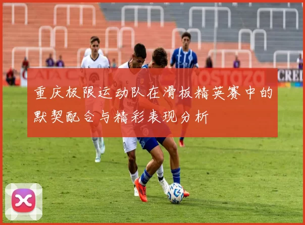 重庆极限运动队在滑板精英赛中的默契配合与精彩表现分析