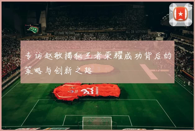 专访赵敏揭秘王者荣耀成功背后的策略与创新之路