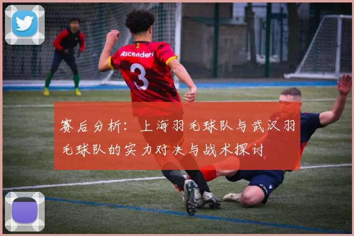 赛后分析：上海羽毛球队与武汉羽毛球队的实力对决与战术探讨