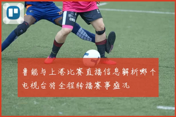 鲁能与上港比赛直播信息解析哪个电视台将全程转播赛事盛况