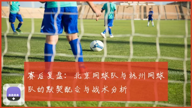 赛后复盘：北京网球队与杭州网球队的默契配合与战术分析