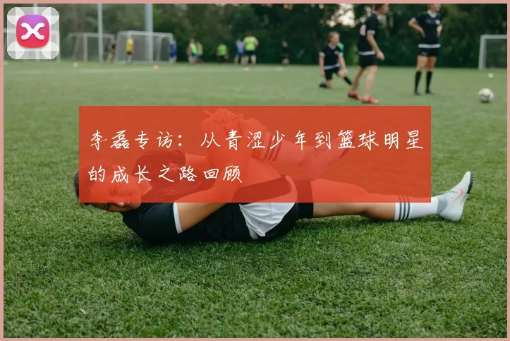 李磊专访：从青涩少年到篮球明星的成长之路回顾