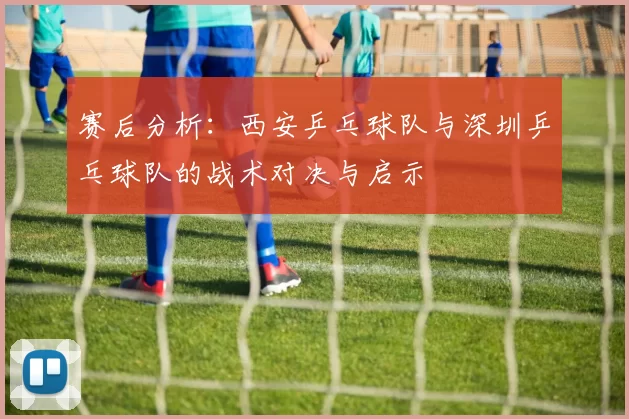 赛后分析：西安乒乓球队与深圳乒乓球队的战术对决与启示