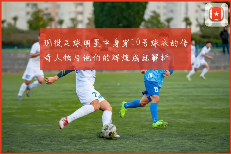 现役足球明星中身穿10号球衣的传奇人物与他们的辉煌成就解析