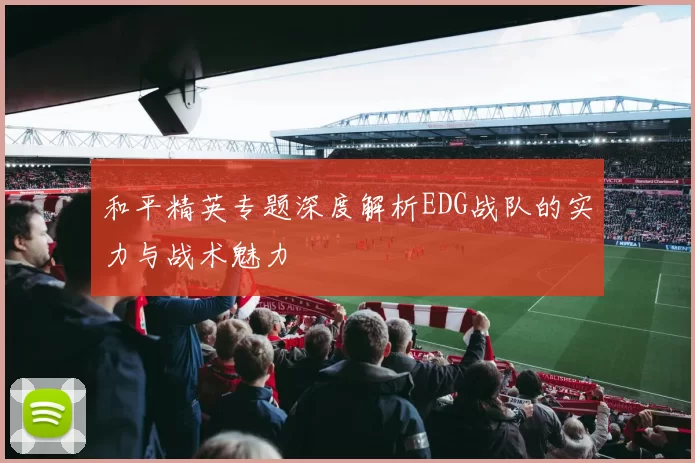 和平精英专题深度解析EDG战队的实力与战术魅力