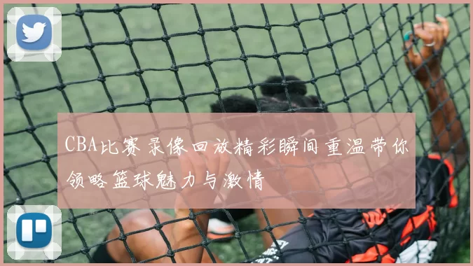 CBA比赛录像回放精彩瞬间重温带你领略篮球魅力与激情
