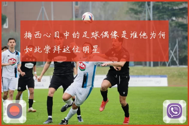 梅西心目中的足球偶像是谁他为何如此崇拜这位明星