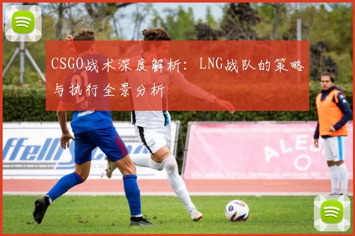 CSGO战术深度解析：LNG战队的策略与执行全景分析