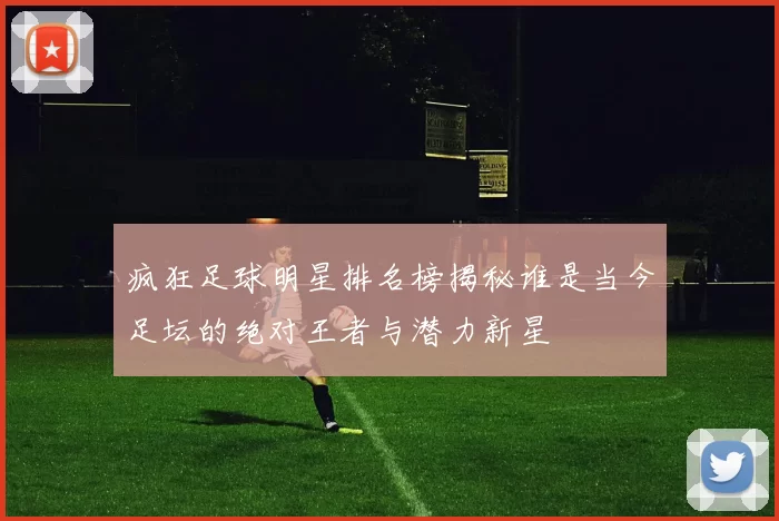 疯狂足球明星排名榜揭秘谁是当今足坛的绝对王者与潜力新星