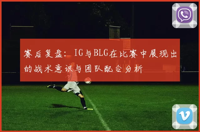 赛后复盘：IG与BLG在比赛中展现出的战术意识与团队配合分析