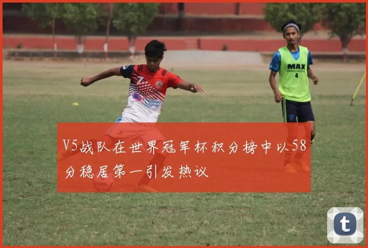 V5战队在世界冠军杯积分榜中以58分稳居第一引发热议