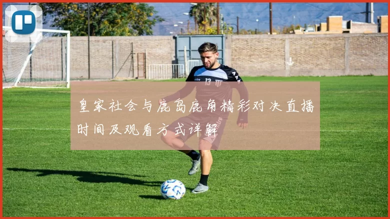 皇家社会与鹿岛鹿角精彩对决直播时间及观看方式详解