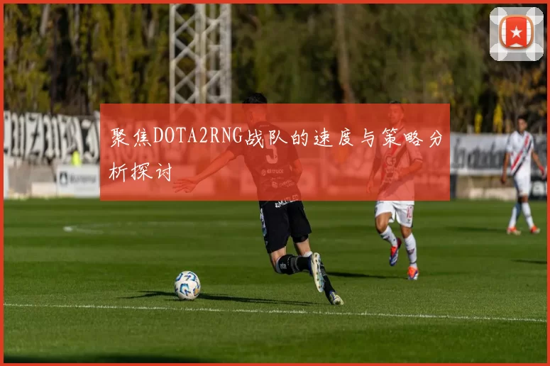 聚焦DOTA2RNG战队的速度与策略分析探讨