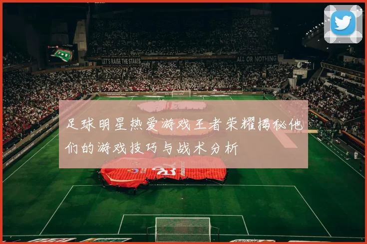 足球明星热爱游戏王者荣耀揭秘他们的游戏技巧与战术分析