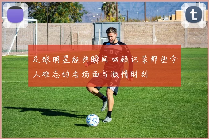 足球明星经典瞬间回顾记录那些令人难忘的名场面与激情时刻
