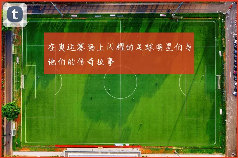 在奥运赛场上闪耀的足球明星们与他们的传奇故事