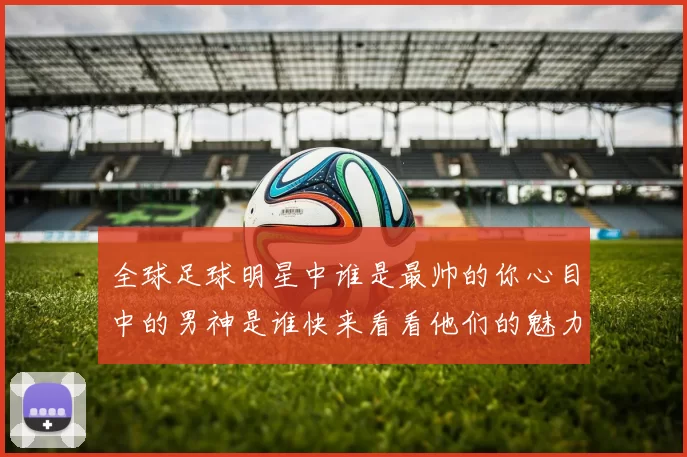 全球足球明星中谁是最帅的你心目中的男神是谁快来看看他们的魅力照片