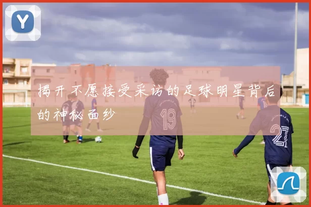 揭开不愿接受采访的足球明星背后的神秘面纱