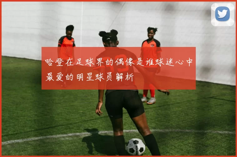 哈登在足球界的偶像是谁球迷心中最爱的明星球员解析