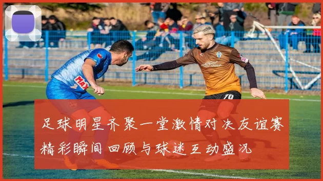 足球明星齐聚一堂激情对决友谊赛精彩瞬间回顾与球迷互动盛况