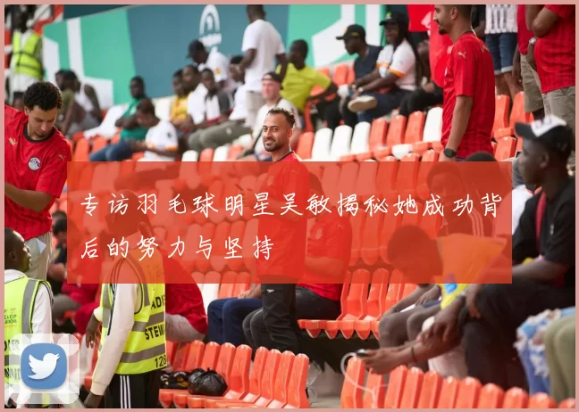 专访羽毛球明星吴敏揭秘她成功背后的努力与坚持