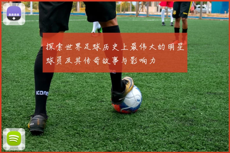 探索世界足球历史上最伟大的明星球员及其传奇故事与影响力