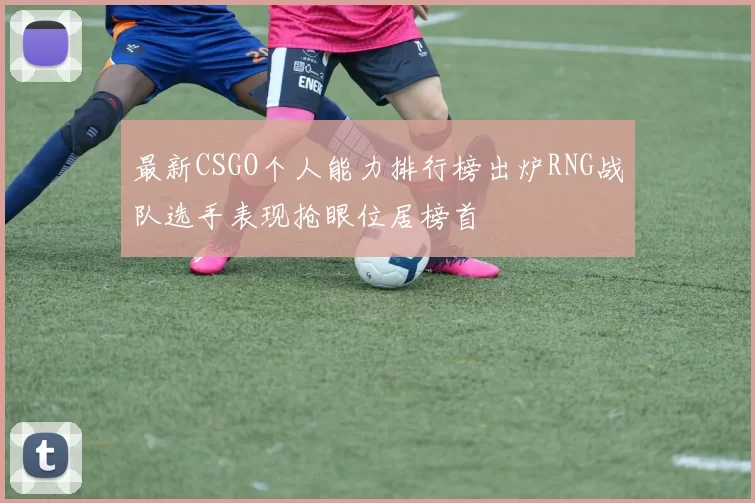 最新CSGO个人能力排行榜出炉RNG战队选手表现抢眼位居榜首