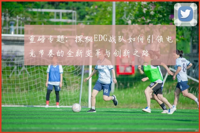 重磅专题：探秘EDG战队如何引领电竞节奏的全新变革与创新之路