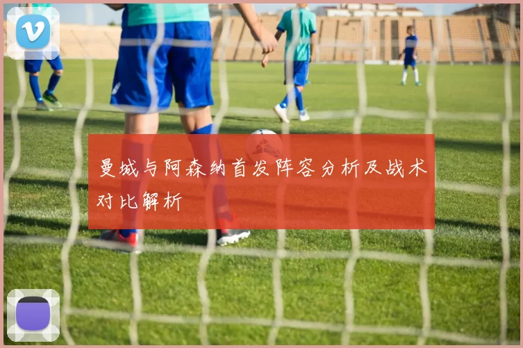 曼城与阿森纳首发阵容分析及战术对比解析