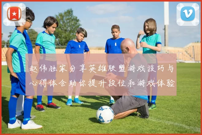 赵伟独家分享英雄联盟游戏技巧与心得体会助你提升段位和游戏体验