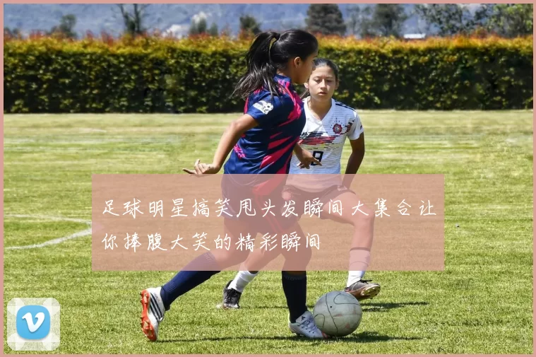 足球明星搞笑甩头发瞬间大集合让你捧腹大笑的精彩瞬间