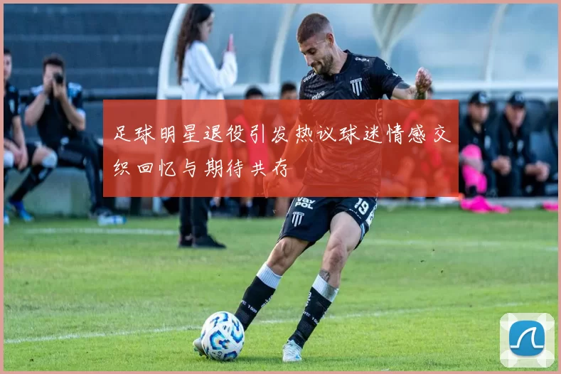 足球明星退役引发热议球迷情感交织回忆与期待共存