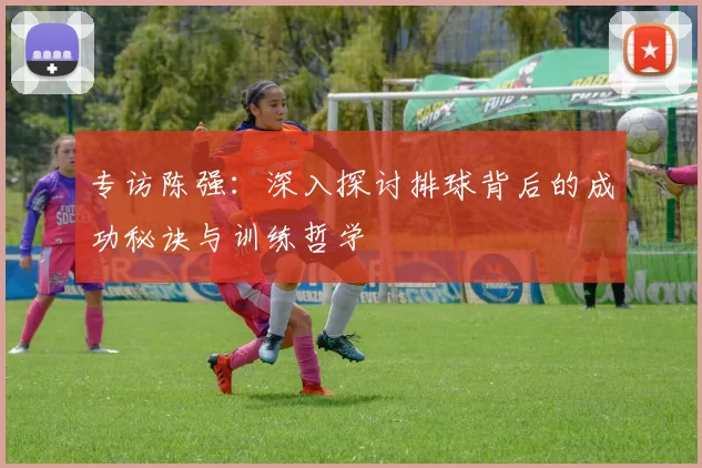 专访陈强：深入探讨排球背后的成功秘诀与训练哲学