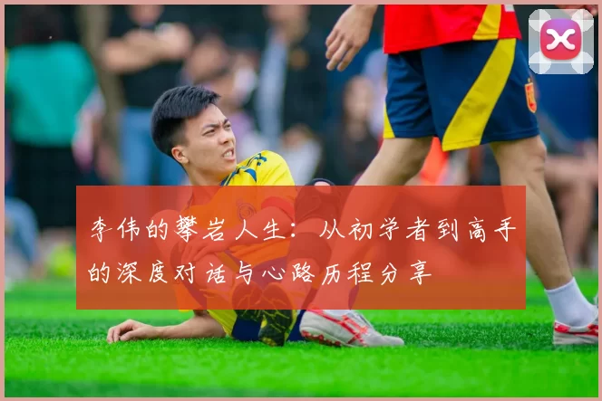 李伟的攀岩人生：从初学者到高手的深度对话与心路历程分享