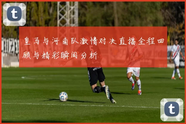皇马与河南队激情对决直播全程回顾与精彩瞬间分析