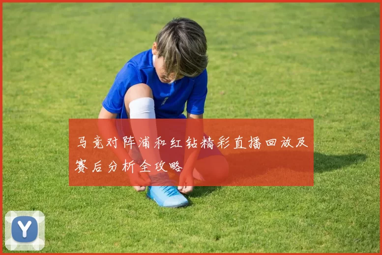 马竞对阵浦和红钻精彩直播回放及赛后分析全攻略