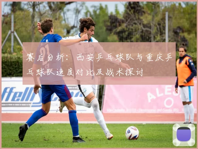 赛后分析：西安乒乓球队与重庆乒乓球队速度对比及战术探讨
