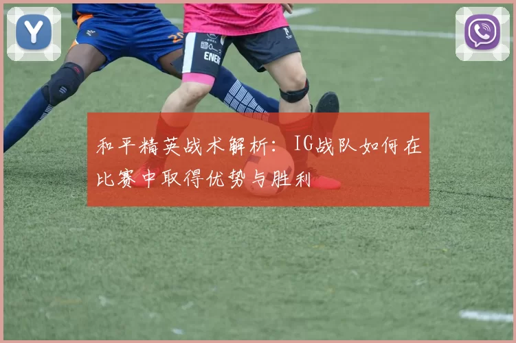 和平精英战术解析：IG战队如何在比赛中取得优势与胜利