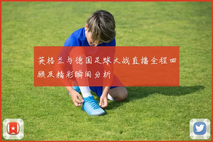 英格兰与德国足球大战直播全程回顾及精彩瞬间分析