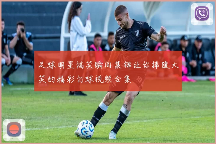 足球明星搞笑瞬间集锦让你捧腹大笑的精彩打球视频合集